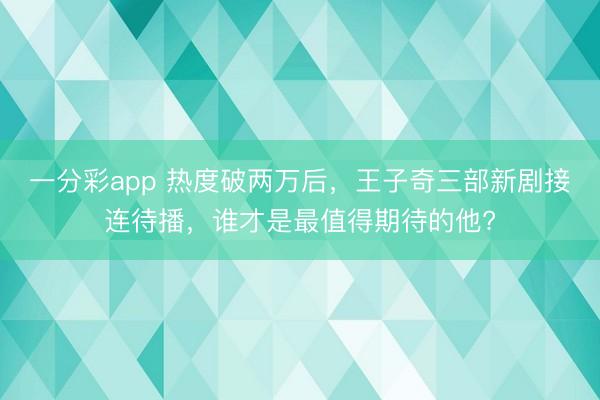 一分彩app 热度破两万后，王子奇三部新剧接连待播，谁才是最值得期待的他?