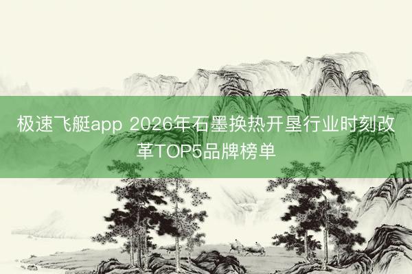 极速飞艇app 2026年石墨换热开垦行业时刻改革TOP5品牌榜单