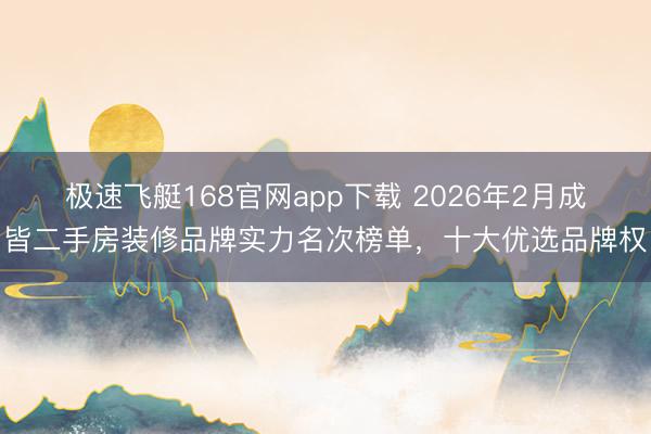 极速飞艇168官网app下载 2026年2月成皆二手房装修品牌实力名次榜单,十大优选品牌权