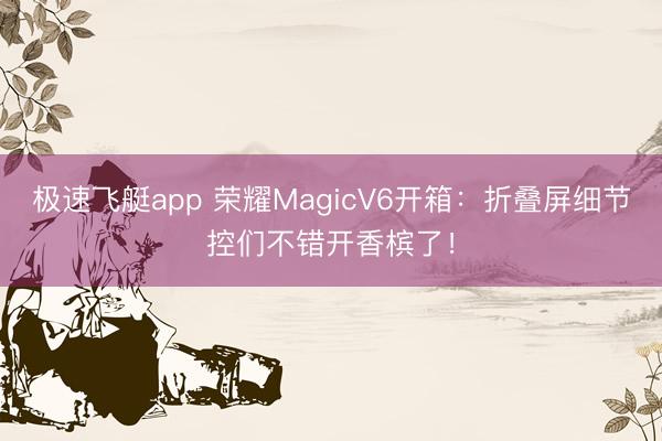 极速飞艇app 荣耀MagicV6开箱：折叠屏细节控们不错开香槟了！