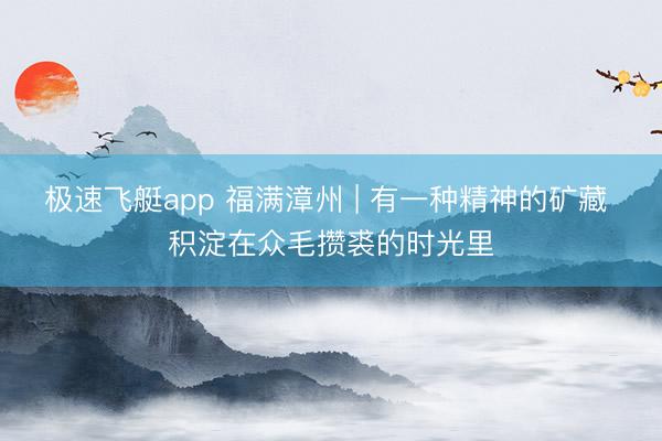 极速飞艇app 福满漳州 | 有一种精神的矿藏 积淀在众毛攒裘的时光里
