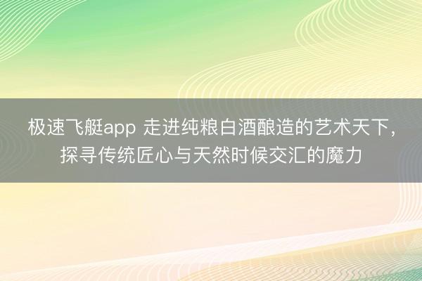 极速飞艇app 走进纯粮白酒酿造的艺术天下，探寻传统匠心与天然时候交汇的魔力