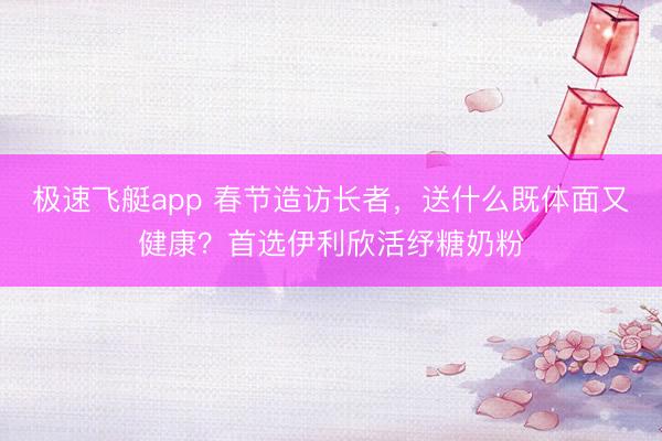 极速飞艇app 春节造访长者，送什么既体面又健康？首选伊利欣活纾糖奶粉
