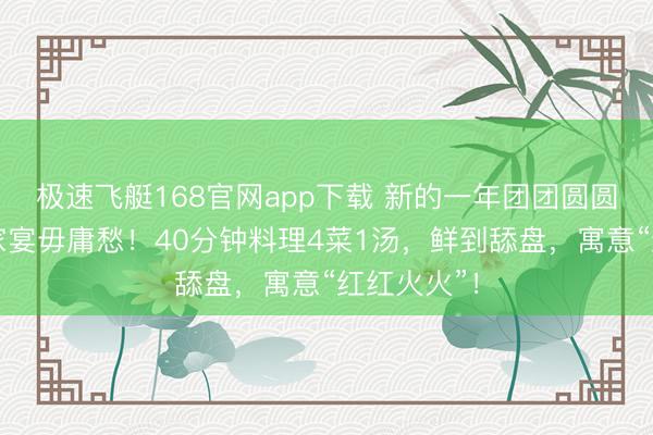 极速飞艇168官网app下载 新的一年团团圆圆,元宵节家宴毋庸愁!40分钟料理4菜1汤,鲜到舔盘,寓意“红红火火”!