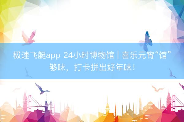 极速飞艇app 24小时博物馆 | 喜乐元宵“馆”够味,打卡拼出好年味!