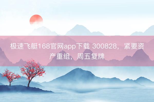 极速飞艇168官网app下载 300828，紧要资产重组，周五复牌