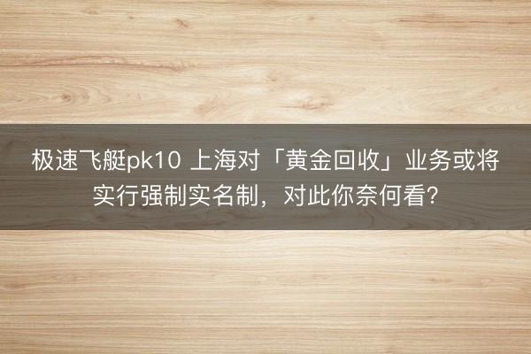 极速飞艇pk10 上海对「黄金回收」业务或将实行强制实名制,对此你奈何看?