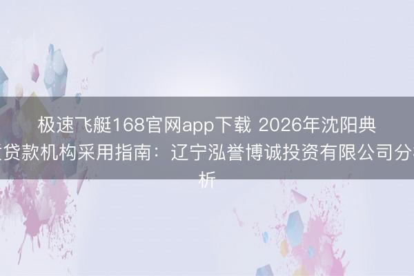 极速飞艇168官网app下载 2026年沈阳典质贷款机构采用指南：辽宁泓誉博诚投资有限公司分析