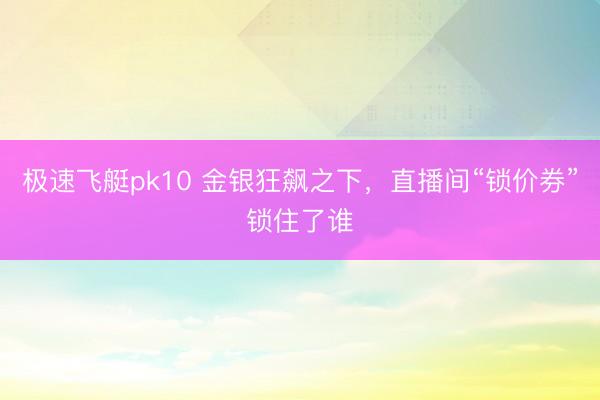 极速飞艇pk10 金银狂飙之下,直播间“锁价券”锁住了谁