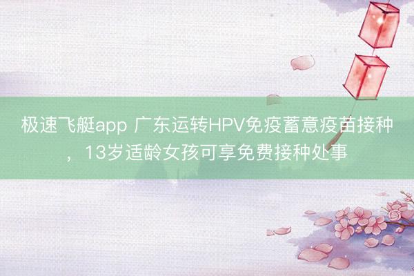 极速飞艇app 广东运转HPV免疫蓄意疫苗接种,13岁适龄女孩可享免费接种处事