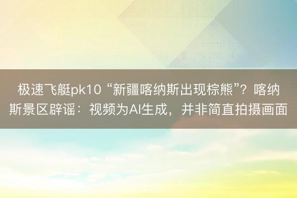 极速飞艇pk10 “新疆喀纳斯出现棕熊”?喀纳斯景区辟谣:视频为AI生成,并非简直拍摄画面