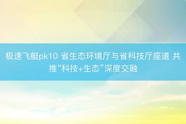 极速飞艇pk10 省生态环境厅与省科技厅座道 共推“科技+生态”深度交融