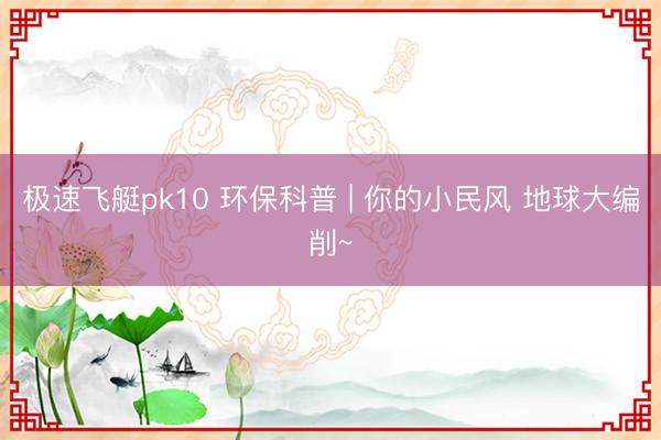 极速飞艇pk10 环保科普 | 你的小民风 地球大编削~