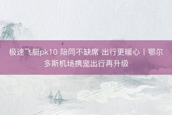 极速飞艇pk10 陪同不缺席 出行更暖心丨鄂尔多斯机场携宠出行再升级