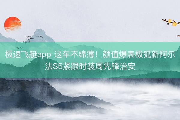 极速飞艇app 这车不绵薄！颜值爆表极狐新阿尔法S5紧跟时装周先锋治安