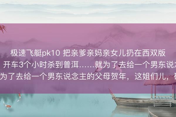 极速飞艇pk10 把亲爹亲妈亲女儿扔在西双版纳,我方一个东说念主,开车3个小时杀到普洱……就为了去给一个男东说念主的父母贺年,这姐们儿,确切!