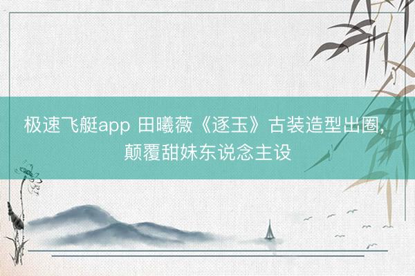 极速飞艇app 田曦薇《逐玉》古装造型出圈， 颠覆甜妹东说念主设